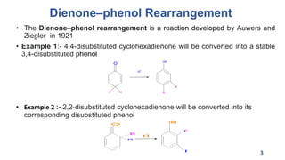 Dienone–phenol Rearrangement
• The Dienone–phenol rearrangement is a reaction developed by Auwers and
Ziegler in 1921
• Example 1:- 4,4-disubstituted cyclohexadienone will be converted into a stable
3,4-disubstituted phenol
• Example 2 :- 2,2-disubstituted cyclohexadienone will be converted into its
corresponding disubstituted phenol
3
O
R R
OH
R
R
H+
O
O
H
R
R
H
+
R
R
 