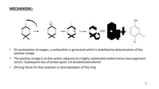 MECHANISM:-
• On protonation of oxygen, a carbocation is generated which is stabilized by delocalization of the
positive charge
• The positive charge is on the carbon adjacent to a highly substituted carbon hence rearrangement
occurs. Subsequent loss of proton gives 3,4-disubstituted phenol
• Driving force for this reaction is aromatization of the ring
5
O
R R
H +
R R
+
O H
R R
O H
+
O H
+
R
R
H
H +
OH
R
R
R R
O H
+
 