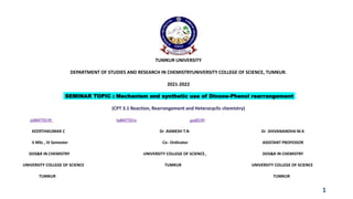 TUMKUR UNIVERSITY
DEPARTMENT OF STUDIES AND RESEARCH IN CHEMISTRYUNIVERSITY COLLEGE OF SCIENCE, TUMKUR.
2021-2022
SEMINAR TOPIC : Mechanism and synthetic use of Dinone-Phenol rearrangement
(CPT 3.1 Reaction, Rearrangement and Heterocyclic chemistry)
sUBMITTEDBY SuBMITTEDto guidEDBY
KEERTHIKUMAR C Dr .RAMESH T.N Dr .SHIVANANDHA M.K
II MSc , III Semester Co- Ordinator ASSSTANT PROFESSOR
DOS&R IN CHEMISTRY UNIVERSITY COLLEGE OF SCIENCE, DOS&R IN CHEMISTRY
UNIVERSITY COLLEGE OF SCIENCE TUMKUR UNIVERSITY COLLEGE OF SCIENCE
TUMKUR TUMKUR
1
 