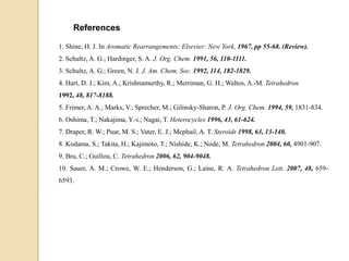 1. Shine, H. J. In Aromatic Rearrangements; Elsevier: New York, 1967, pp 55-68. (Review).
2. Schultz, A. G.; Hardinger, S. A. J. Org. Chem. 1991, 56, 110-1111.
3. Schultz, A. G.; Green, N. J. J. Am. Chem. Soc. 1992, 114, 182-1829.
4. Hart, D. J.; Kim, A.; Krishnamurthy, R.; Merriman, G. H.; Waltos, A.-M. Tetrahedron
1992, 48, 817-8188.
5. Frimer, A. A.; Marks, V.; Sprecher, M.; Gilinsky-Sharon, P. J. Org. Chem. 1994, 59, 1831-834.
6. Oshima, T.; Nakajima, Y.-i.; Nagai, T. Heterocycles 1996, 43, 61-624.
7. Draper, R. W.; Puar, M. S.; Vater, E. J.; Mcphail, A. T. Steroids 1998, 63, 13-140.
8. Kodama, S.; Takita, H.; Kajimoto, T.; Nishide, K.; Node, M. Tetrahedron 2004, 60, 4901-907.
9. Bru, C.; Guillou, C. Tetrahedron 2006, 62, 904-9048.
10. Sauer, A. M.; Crowe, W. E.; Henderson, G.; Laine, R. A. Tetrahedron Lett. 2007, 48, 659-
6593.
References
 