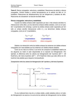 Química Orgánica                          Tema 8. Dienos                                 1
www.sinorg.uji.es


Tema 8. Dienos conjugados: estructura y estabilidad. Reacciones de adición a dienos
conjugados. Control cinético y control termodinámico en la adición de HBr al 1,3-
butadieno. Reacciones de desplazamiento S 2 de halogenuros y tosilatos de alilo.
                                              N

Reacciones de cicloadición: la reacción de Diels-Alder.

Dienos conjugados: estructura y estabilidad.
      Cuando los dobles enlaces están separados por dos o más enlaces sencillos no
interaccionan entre ellos y se les denomina enlaces dobles aislados, como en el caso
del 1,4-pentadieno Sin embargo, cuando los dobles enlaces están separados por tan
sólo un enlace sencillo interaccionan entre sí y se denominan dobles enlaces
conjugados, como en el 1,3-pentadieno.




                            1,4-pentadieno               1,3-pentadieno
                         (dieno no conjugado)            (dieno conjugado)


      Debido a la interacción entre los dobles enlaces los sistemas con dobles enlaces
conjugados son más estables que los sistemas con dobles enlaces aislados.
      Como se ha visto en el tema 2 una forma de comparar la estabilidad relativa de
los alquenos es medir el calor desprendido en la reacción de hidrogenación. Por
ejemplo, la diferencia entre los calores de hidrogenación del 1   -penteno (∆H° = -30
Kcal/mol) y del trans-2-penteno (∆H° = -27.4 Kcal/mol) indica que este último es 2.6
kcal/mol más estable que el alqueno monosustituido.

Comparación entre los calores de hidrogenación del 1-penteno y del trans-2-penteno




                                                               1-penteno

                                          2.6 Kcal/mol
 energía
                    Hº = -30.0 kcal/mol                                trans-2-penteno




                                                 Hº = -27.4 kcal/mol




                                                                       pentano




      Si una molécula tiene mas de un enlace doble y están aislados entre sí, el calor
de hidrogenación se acerca a la suma de los calores de hidrogenación de los dobles
 