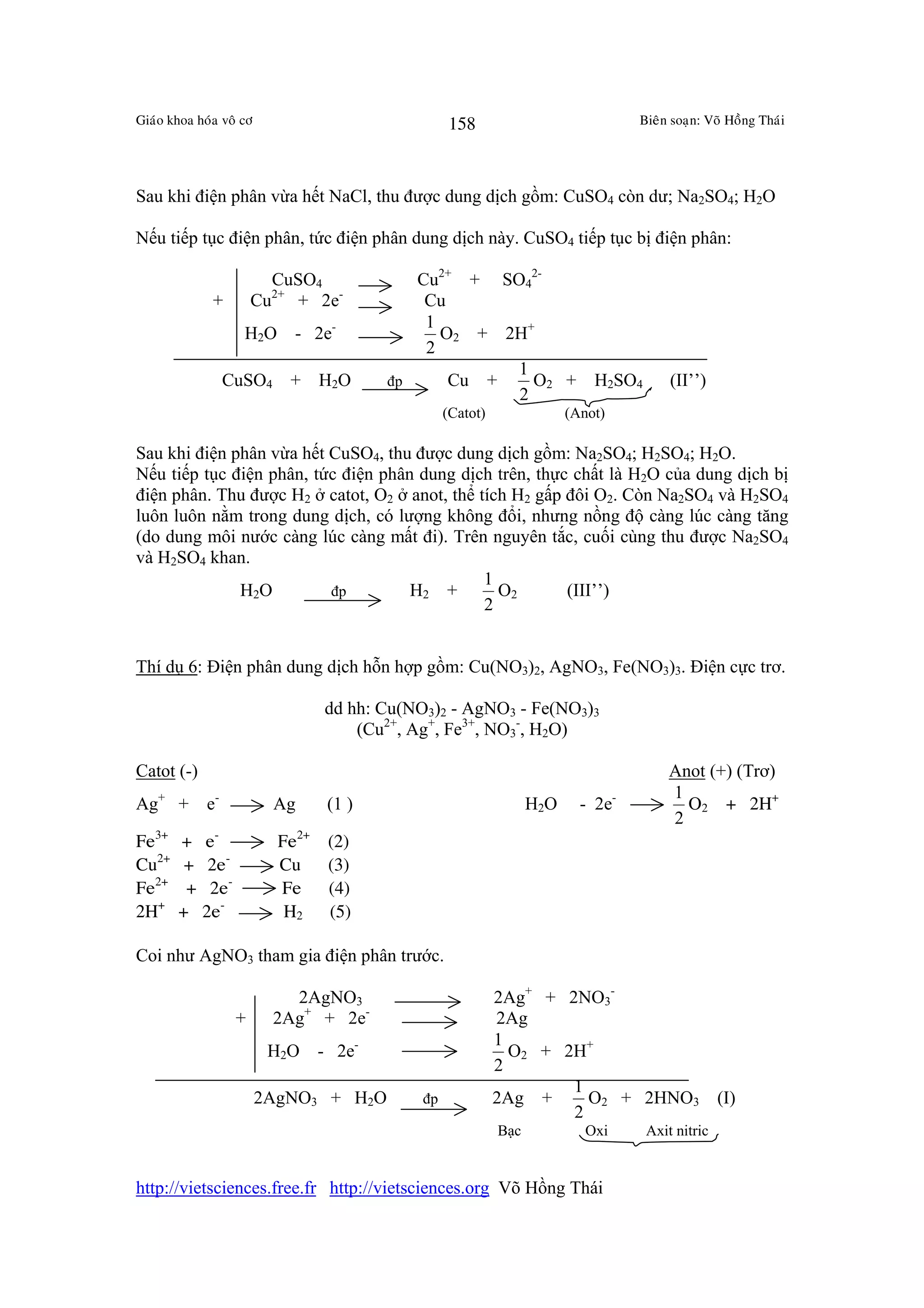 Giaùo khoa hoùa voâ cô                             158                             Bieân soaïn: Voõ Hoàng Thaùi




Sau khi điện phân vừa hết NaCl, thu được dung dịch gồm: CuSO4 còn dư; Na2SO4; H2O

Nếu tiếp tục điện phân, tức điện phân dung dịch này. CuSO4 tiếp tục bị điện phân:

                          CuSO4             Cu2+ + SO42-
              +         Cu + 2e-
                          2+
                                             Cu
                                             1
                    H2O - 2e-                  O2 + 2H+
                                             2
                                                     1
                  CuSO4        + H 2O    đp     Cu +   O2 +                  H2SO4       (II’’)
                                                     2
                                                   (Catot)               (Anot)

Sau khi điện phân vừa hết CuSO4, thu được dung dịch gồm: Na2SO4; H2SO4; H2O.
Nếu tiếp tục điện phân, tức điện phân dung dịch trên, thực chất là H2O của dung dịch bị
điện phân. Thu được H2 ở catot, O2 ở anot, thể tích H2 gấp đôi O2. Còn Na2SO4 và H2SO4
luôn luôn nằm trong dung dịch, có lượng không đổi, nhưng nồng độ càng lúc càng tăng
(do dung môi nước càng lúc càng mất đi). Trên nguyên tắc, cuối cùng thu được Na2SO4
và H2SO4 khan.
                                                1
              H 2O        đp         H2 +         O2       (III’’)
                                                2


Thí dụ 6: Điện phân dung dịch hỗn hợp gồm: Cu(NO3)2, AgNO3, Fe(NO3)3. Điện cực trơ.

                                  dd hh: Cu(NO3)2 - AgNO3 - Fe(NO3)3
                                      (Cu2+, Ag+, Fe3+, NO3-, H2O)

Catot (-)                                                                                Anot (+) (Trơ)
                                                                                         1
Ag+ +        e-           Ag      (1 )                             H2O     - 2e-           O2 + 2H+
                                                                                         2
Fe3+    +    e-            Fe2+   (2)
Cu2+     +    2e-          Cu     (3)
Fe2+     +    2e-          Fe     (4)
2H+     +    2e-            H2    (5)

Coi như AgNO3 tham gia điện phân trước.

                            2AgNO3                           2Ag+ + 2NO3-
                    +     2Ag+ + 2e-                         2Ag
                                                             1
                          H2O - 2e-                            O2 + 2H+
                                                             2
                                                                     1
                         2AgNO3 + H2O         đp             2Ag +     O2 + 2HNO3 (I)
                                                                     2
                                                             Bạc            Oxi      Axit nitric


http://vietsciences.free.fr http://vietsciences.org Võ Hồng Thái
 