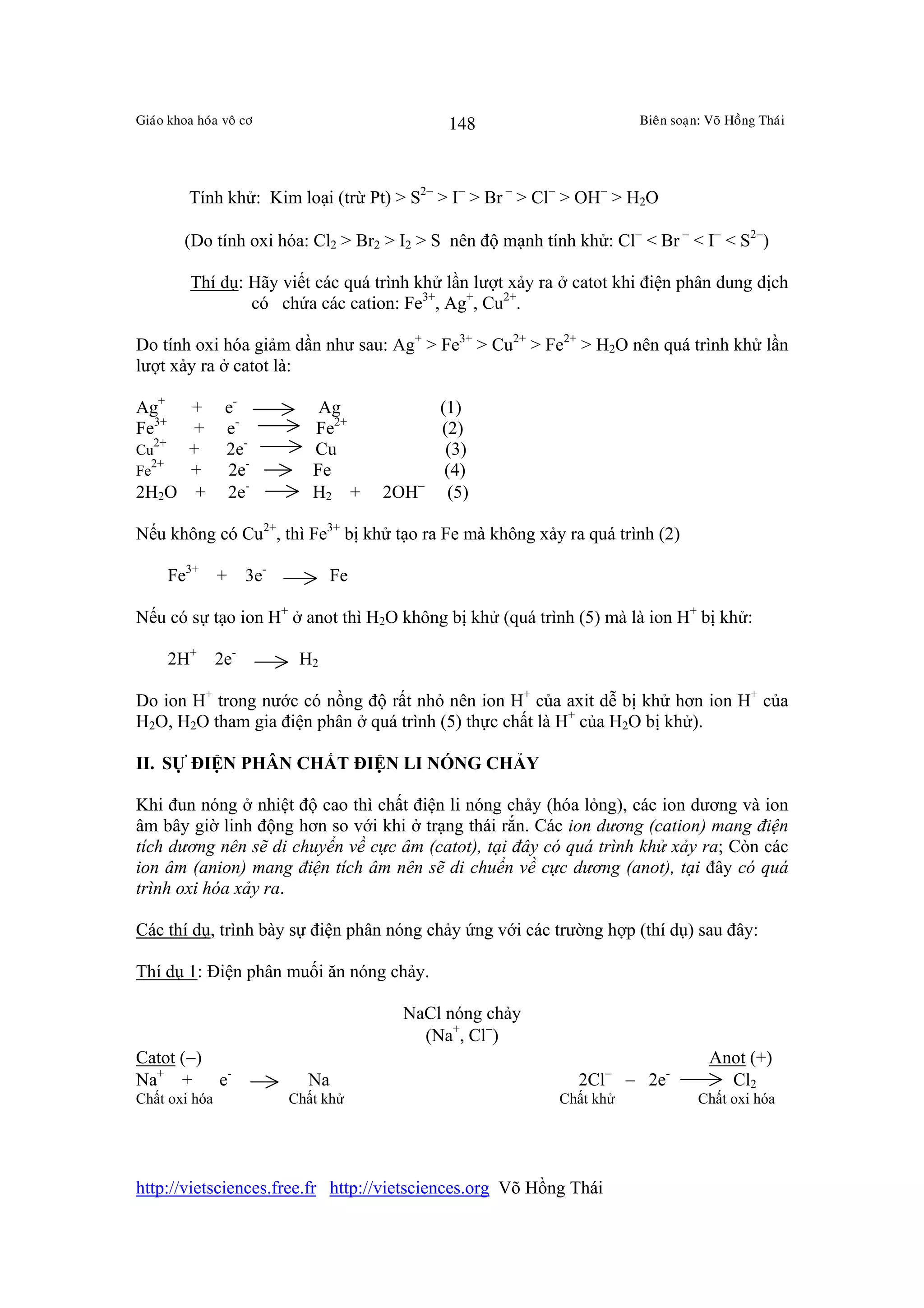 Giaùo khoa hoùa voâ cô                         148                      Bieân soaïn: Voõ Hoàng Thaùi




          Tính khử: Kim loại (trừ Pt) > S2− > I− > Br − > Cl− > OH− > H2O

         (Do tính oxi hóa: Cl2 > Br2 > I2 > S nên độ mạnh tính khử: Cl− < Br − < I− < S2−)

          Thí dụ: Hãy viết các quá trình khử lần lượt xảy ra ở catot khi điện phân dung dịch
                  có chứa các cation: Fe3+, Ag+, Cu2+.

Do tính oxi hóa giảm dần như sau: Ag+ > Fe3+ > Cu2+ > Fe2+ > H2O nên quá trình khử lần
lượt xảy ra ở catot là:

Ag+   +         e-             Ag             (1)
Fe3+  +         e-            Fe2+            (2)
   2+
Cu    +         2e-           Cu               (3)
  2+
Fe    +         2e-           Fe               (4)
2H2O +          2e-           H2 +     2OH−    (5)

Nếu không có Cu2+, thì Fe3+ bị khử tạo ra Fe mà không xảy ra quá trình (2)

       Fe3+ +        3e-          Fe

Nếu có sự tạo ion H+ ở anot thì H2O không bị khử (quá trình (5) mà là ion H+ bị khử:

       2H+     2e-          H2

Do ion H+ trong nước có nồng độ rất nhỏ nên ion H+ của axit dễ bị khử hơn ion H+ của
H2O, H2O tham gia điện phân ở quá trình (5) thực chất là H+ của H2O bị khử).

II. SỰ ĐIỆN PHÂN CHẤT ĐIỆN LI NÓNG CHẢY

Khi đun nóng ở nhiệt độ cao thì chất điện li nóng chảy (hóa lỏng), các ion dương và ion
âm bây giờ linh động hơn so với khi ở trạng thái rắn. Các ion dương (cation) mang điện
tích dương nên sẽ di chuyển về cực âm (catot), tại đây có quá trình khử xảy ra; Còn các
ion âm (anion) mang điện tích âm nên sẽ di chuển về cực dương (anot), tại đây có quá
trình oxi hóa xảy ra.

Các thí dụ, trình bày sự điện phân nóng chảy ứng với các trường hợp (thí dụ) sau đây:

Thí dụ 1: Điện phân muối ăn nóng chảy.

                                        NaCl nóng chảy
                                          (Na+, Cl−)
Catot (−)                                                                            Anot (+)
Na+ + e-                     Na                                2Cl− − 2e-              Cl2
Chất oxi hóa               Chất khử                         Chất khử               Chất oxi hóa




http://vietsciences.free.fr http://vietsciences.org Võ Hồng Thái
 