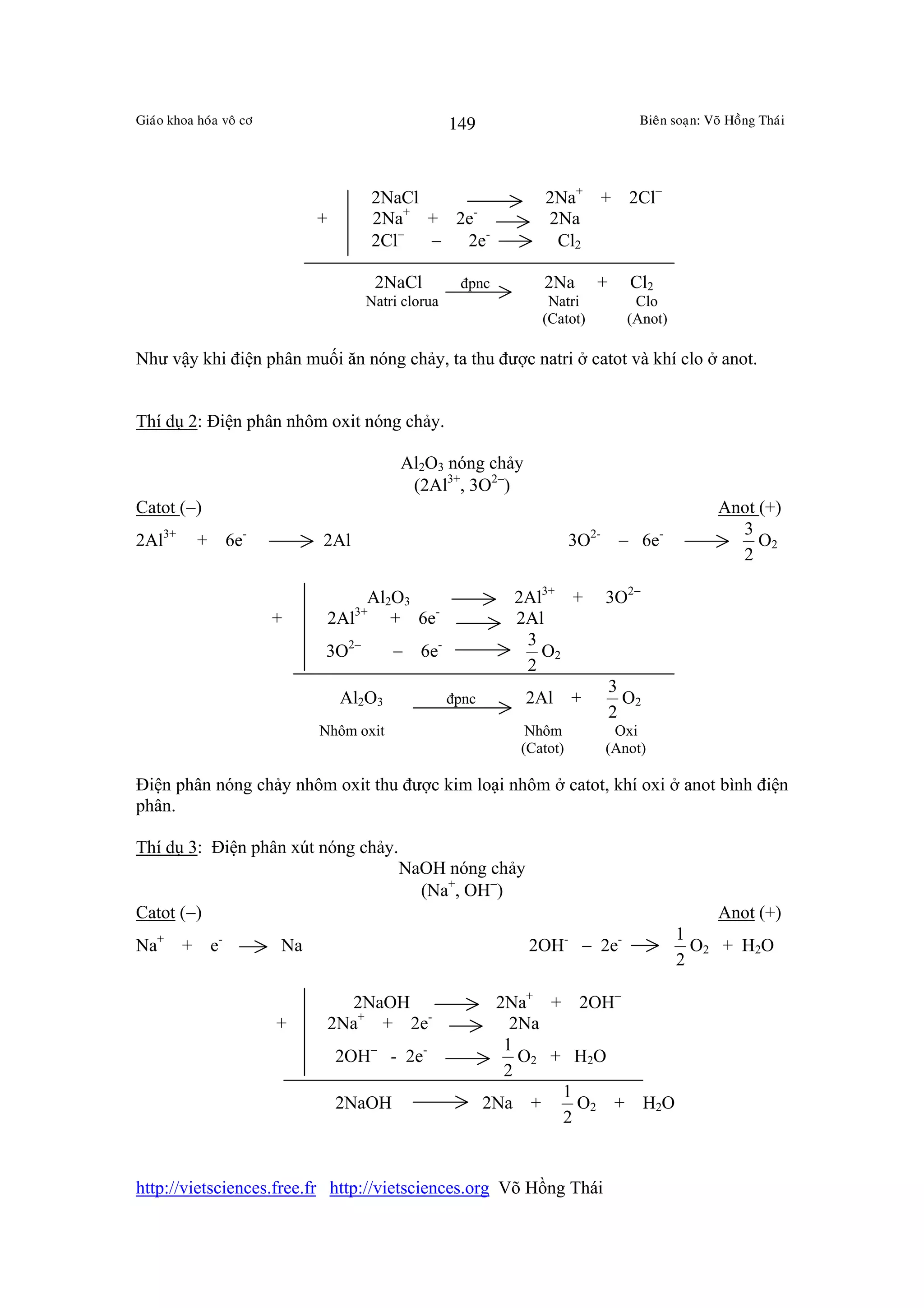 Giaùo khoa hoùa voâ cô                              149                            Bieân soaïn: Voõ Hoàng Thaùi




                                      2NaCl                      2Na+ + 2Cl−
                              +       2Na+ + 2e-                 2Na
                                      2Cl− −  2e-                 Cl2

                                       2NaCl         đpnc        2Na        +     Cl2
                                     Natri clorua                 Natri            Clo
                                                                 (Catot)          (Anot)

Như vậy khi điện phân muối ăn nóng chảy, ta thu được natri ở catot và khí clo ở anot.


Thí dụ 2: Điện phân nhôm oxit nóng chảy.

                                           Al2O3 nóng chảy
                                            (2Al3+, 3O2−)
Catot (−)                                                                                         Anot (+)
                                                                                                    3
2Al3+      + 6e-              2Al                                       3O2- − 6e-                     O2
                                                                                                    2

                                       Al2O3                  2Al3+ +       3O2−
                         +        2Al3+ + 6e-                 2Al
                                                               3
                              3O2−         − 6e-                 O2
                                                               2
                                                                                3
                                   Al2O3            đpnc       2Al      +         O2
                                                                                2
                              Nhôm oxit                        Nhôm          Oxi
                                                              (Catot)       (Anot)

Điện phân nóng chảy nhôm oxit thu được kim loại nhôm ở catot, khí oxi ở anot bình điện
phân.

Thí dụ 3: Điện phân xút nóng chảy.
                                           NaOH nóng chảy
                                             (Na+, OH−)
Catot (−)                                                                                         Anot (+)
                                                                                           1
Na+     + e-             Na                                    2OH- − 2e-                    O2 + H2O
                                                                                           2

                                    2NaOH                   2Na+ + 2OH−
                         +        2Na+ + 2e-                  2Na
                                                             1
                                  2OH− - 2e-                   O2 + H2O
                                                             2
                                                                   1
                                  2NaOH                    2Na +     O2 + H2O
                                                                   2


http://vietsciences.free.fr http://vietsciences.org Võ Hồng Thái
 