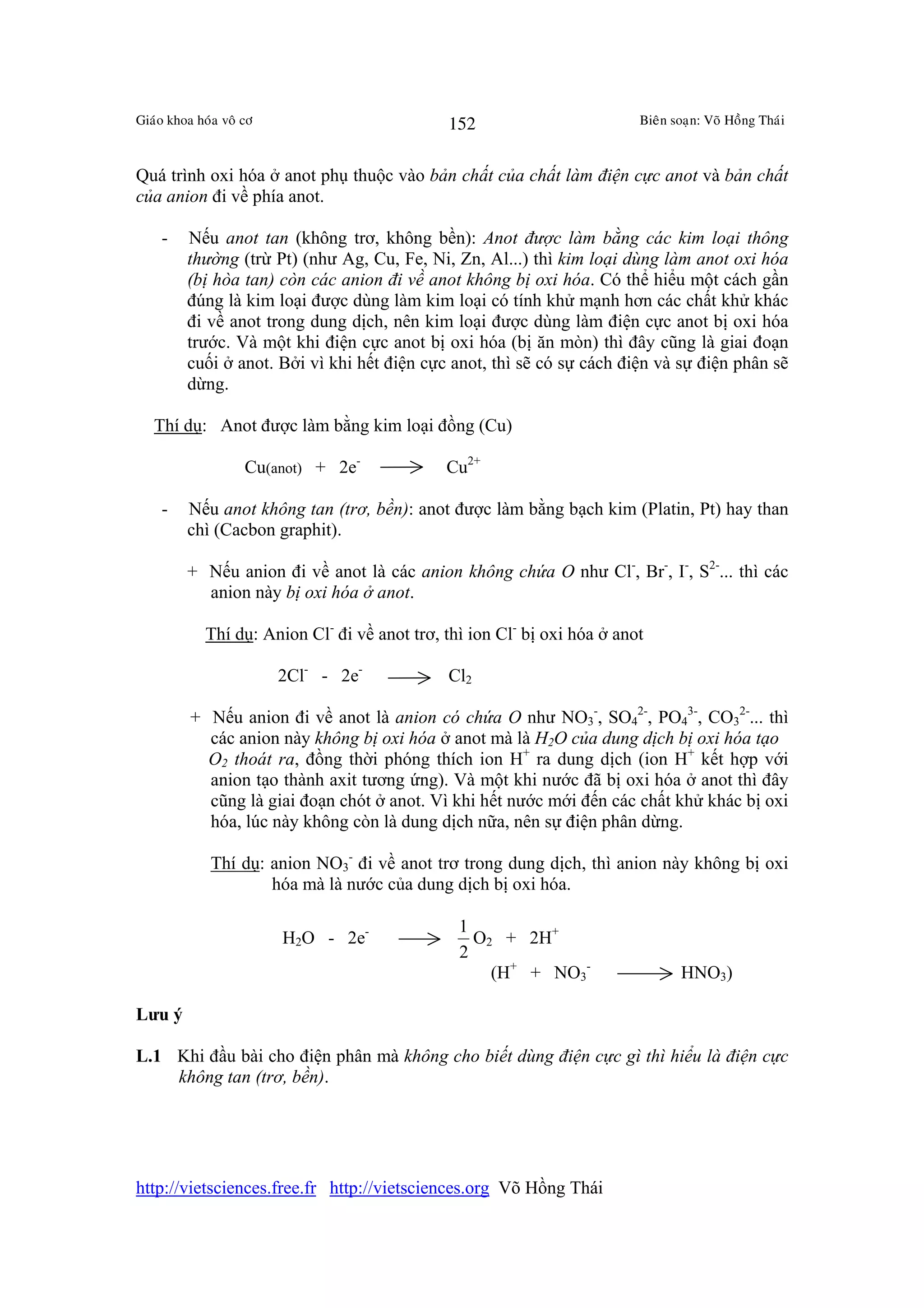 Giaùo khoa hoùa voâ cô                         152                         Bieân soaïn: Voõ Hoàng Thaùi



Quá trình oxi hóa ở anot phụ thuộc vào bản chất của chất làm điện cực anot và bản chất
của anion đi về phía anot.

    -    Nếu anot tan (không trơ, không bền): Anot được làm bằng các kim loại thông
         thường (trừ Pt) (như Ag, Cu, Fe, Ni, Zn, Al...) thì kim loại dùng làm anot oxi hóa
         (bị hòa tan) còn các anion đi về anot không bị oxi hóa. Có thể hiểu một cách gần
         đúng là kim loại được dùng làm kim loại có tính khử mạnh hơn các chất khử khác
         đi về anot trong dung dịch, nên kim loại được dùng làm điện cực anot bị oxi hóa
         trước. Và một khi điện cực anot bị oxi hóa (bị ăn mòn) thì đây cũng là giai đoạn
         cuối ở anot. Bởi vì khi hết điện cực anot, thì sẽ có sự cách điện và sự điện phân sẽ
         dừng.

   Thí dụ: Anot được làm bằng kim loại đồng (Cu)

                    Cu(anot) + 2e-             Cu2+

    -    Nếu anot không tan (trơ, bền): anot được làm bằng bạch kim (Platin, Pt) hay than
         chì (Cacbon graphit).

         + Nếu anion đi về anot là các anion không chứa O như Cl-, Br-, I-, S2-... thì các
           anion này bị oxi hóa ở anot.

             Thí dụ: Anion Cl- đi về anot trơ, thì ion Cl- bị oxi hóa ở anot

                         2Cl- - 2e-            Cl2

          + Nếu anion đi về anot là anion có chứa O như NO3-, SO42-, PO43-, CO32-... thì
            các anion này không bị oxi hóa ở anot mà là H2O của dung dịch bị oxi hóa tạo
            O2 thoát ra, đồng thời phóng thích ion H+ ra dung dịch (ion H+ kết hợp với
            anion tạo thành axit tương ứng). Và một khi nước đã bị oxi hóa ở anot thì đây
            cũng là giai đoạn chót ở anot. Vì khi hết nước mới đến các chất khử khác bị oxi
            hóa, lúc này không còn là dung dịch nữa, nên sự điện phân dừng.

              Thí dụ: anion NO3- đi về anot trơ trong dung dịch, thì anion này không bị oxi
                      hóa mà là nước của dung dịch bị oxi hóa.

                                                 1
                         H2O - 2e-                 O2 + 2H+
                                                 2
                                                     (H+ + NO3-                   HNO3)

Lưu ý

L.1 Khi đầu bài cho điện phân mà không cho biết dùng điện cực gì thì hiểu là điện cực
    không tan (trơ, bền).




http://vietsciences.free.fr http://vietsciences.org Võ Hồng Thái
 