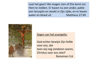 Laat het gaan! We mogen zien of Elia komt om
Hem te redden. Er kwam nu een ander, pakte
een lansspits en steekt in Zijn zijde, en er kwam
water en bloed uit Mattheus 27:49
Zegen van het evangelie:
God echter bewijst Zijn liefde
voor ons, dat
toen wij nog zondaren waren,
Christus voor ons stierf
Romeinen 5:6
 
