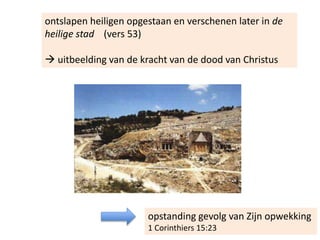 ontslapen heiligen opgestaan en verschenen later in de
heilige stad (vers 53)
 uitbeelding van de kracht van de dood van Christus
opstanding gevolg van Zijn opwekking
1 Corinthiers 15:23
 