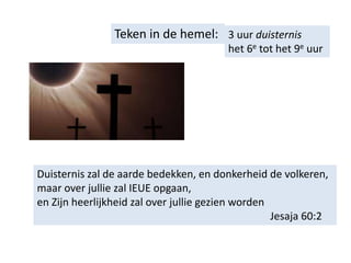 Teken in de hemel: 3 uur duisternis
het 6e tot het 9e uur
Duisternis zal de aarde bedekken, en donkerheid de volkeren,
maar over jullie zal IEUE opgaan,
en Zijn heerlijkheid zal over jullie gezien worden
Jesaja 60:2
 