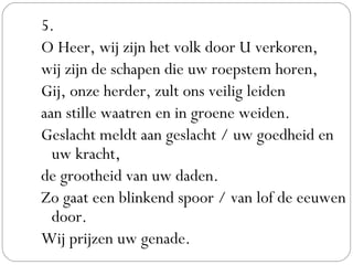 5.
O Heer, wij zijn het volk door U verkoren,
wij zijn de schapen die uw roepstem horen,
Gij, onze herder, zult ons veilig leiden
aan stille waatren en in groene weiden.
Geslacht meldt aan geslacht / uw goedheid en
uw kracht,
de grootheid van uw daden.
Zo gaat een blinkend spoor / van lof de eeuwen
door.
Wij prijzen uw genade.
 
