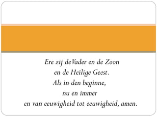 Ere zij deVader en de Zoon
en de Heilige Geest.
Als in den beginne, 
nu en immer 
en van eeuwigheid tot eeuwigheid,amen. 
 
