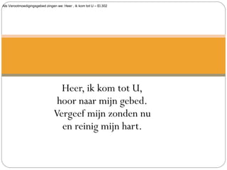 Als Verootmoedigingsgebed zingen we: Heer , ik kom tot U – El.302
Heer, ik kom tot U,
hoor naar mijn gebed.
Vergeef mijn zonden nu
en reinig mijn hart.
 
 