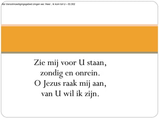 Als Verootmoedigingsgebed zingen we: Heer , ik kom tot U – El.302
Zie mij voor U staan,
zondig en onrein.
O Jezus raak mij aan,
van U wil ik zijn.
 
 
