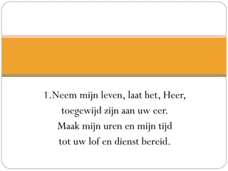 1.Neem mijn leven, laat het, Heer,
toegewijd zijn aan uw eer.
Maak mijn uren en mijn tijd
tot uw lof en dienst bereid.
 