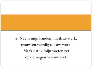 2. Neem mijn handen, maak ze sterk,
trouw en vaardig tot uw werk.
Maak dat ik mijn voeten zet
op de wegen van uw wet.
 