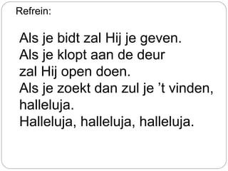 Refrein:
Als je bidt zal Hij je geven.
Als je klopt aan de deur
zal Hij open doen.
Als je zoekt dan zul je ’t vinden,
halleluja.
Halleluja, halleluja, halleluja.
 