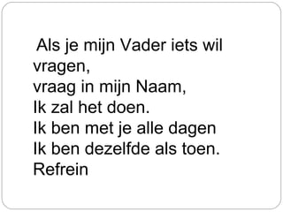 Als je mijn Vader iets wil
vragen,
vraag in mijn Naam,
Ik zal het doen.
Ik ben met je alle dagen
Ik ben dezelfde als toen.
Refrein
 