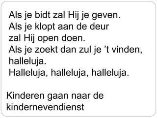 Als je bidt zal Hij je geven.
Als je klopt aan de deur
zal Hij open doen.
Als je zoekt dan zul je ’t vinden,
halleluja.
Halleluja, halleluja, halleluja.
Kinderen gaan naar de
kindernevendienst
 