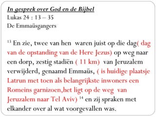 In gesprek over God en de Bijbel
Lukas 24 : 13 – 35
De Emmaüsgangers
 
13
 En zie, twee van hen waren juist op die dag( dag
van de opstanding van de Here Jezus) op weg naar
een dorp, zestig stadiën ( 11 km) van Jeruzalem
verwijderd, genaamd Emmaüs, ( is huidige plaatsje
Latrun met toen als belangrijkste inwoners een
Romeins garnizoen,het ligt op de weg van
Jeruzalem naar Tel Aviv) 14
 en zij spraken met
elkander over al wat voorgevallen was. 
 