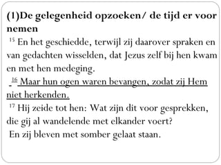 (1)De gelegenheid opzoeken/ de tijd er voor
nemen
 15
 En het geschiedde, terwijl zij daarover spraken en
van gedachten wisselden, dat Jezus zelf bij hen kwam
en met hen medeging.
  16
 Maar hun ogen waren bevangen, zodat zij Hem
niet herkenden.
 17
 Hij zeide tot hen: Wat zijn dit voor gesprekken,
die gij al wandelende met elkander voert?
 En zij bleven met somber gelaat staan.
 
 