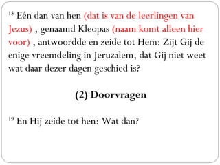 18
 Eén dan van hen (dat is van de leerlingen van
Jezus) , genaamd Kleopas (naam komt alleen hier
voor) , antwoordde en zeide tot Hem: Zijt Gij de
enige vreemdeling in Jeruzalem, dat Gij niet weet
wat daar dezer dagen geschied is? 
(2) Doorvragen
 
19
 En Hij zeide tot hen: Wat dan?
 