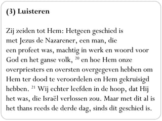 (3) Luisteren
 
Zij zeiden tot Hem: Hetgeen geschied is
met Jezus de Nazarener, een man, die
een profeet was, machtig in werk en woord voor
God en het ganse volk, 20
 en hoe Hem onze
overpriesters en oversten overgegeven hebben om
Hem ter dood te veroordelen en Hem gekruisigd
hebben. 21
 Wij echter leefden in de hoop, dat Hij
het was, die Israël verlossen zou. Maar met dit al is
het thans reeds de derde dag, sinds dit geschied is. 
 