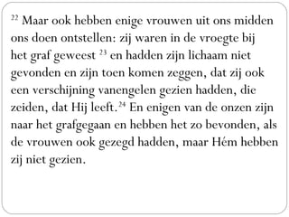 22
 Maar ook hebben enige vrouwen uit ons midden
ons doen ontstellen: zij waren in de vroegte bij
het graf geweest 23
 en hadden zijn lichaam niet
gevonden en zijn toen komen zeggen, dat zij ook
een verschijning vanengelen gezien hadden, die
zeiden, dat Hij leeft.24
 En enigen van de onzen zijn
naar het grafgegaan en hebben het zo bevonden, als
de vrouwen ook gezegd hadden, maar Hém hebben
zij niet gezien.
 