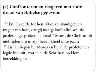 (4) Confronteren en reageren met rode
draad van Bijbelse gegevens
 
  25
 En Hij zeide tot hen: O onverstandigen en
tragen van hart, dat gij niet gelooft alles wat de
profeten gesproken hebben!26
 Moest de Christus dit
niet lijden om in zijn heerlijkheid in te gaan? 
 27
 En Hij begon bij Mozes en bij al de profeten en
legde hun uit, wat in al de Schriften op Hem
betrekking had.
 