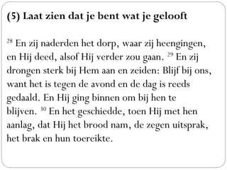 (5) Laat zien dat je bent wat je gelooft
 
28
 En zij naderden het dorp, waar zij heengingen,
en Hij deed, alsof Hij verder zou gaan. 29
 En zij
drongen sterk bij Hem aan en zeiden: Blijf bij ons,
want het is tegen de avond en de dag is reeds
gedaald. En Hij ging binnen om bij hen te
blijven. 30
 En het geschiedde, toen Hij met hen
aanlag, dat Hij het brood nam, de zegen uitsprak,
het brak en hun toereikte.
 