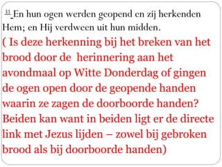  31
 En hun ogen werden geopend en zij herkenden
Hem; en Hij verdween uit hun midden. 
( Is deze herkenning bij het breken van het
brood door de herinnering aan het
avondmaal op Witte Donderdag of gingen
de ogen open door de geopende handen
waarin ze zagen de doorboorde handen?
Beiden kan want in beiden ligt er de directe
link met Jezus lijden – zowel bij gebroken
brood als bij doorboorde handen)
 