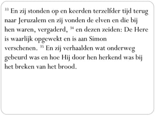 33
 En zij stonden op en keerden terzelfder tijd terug
naar Jeruzalem en zij vonden de elven en die bij
hen waren, vergaderd, 34
 en dezen zeiden: De Here
is waarlijk opgewekt en is aan Simon
verschenen. 35
 En zij verhaalden wat onderweg
gebeurd was en hoe Hij door hen herkend was bij
het breken van het brood.
 
 