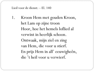 Lied voor de dienst: – El. 140
1. Kroon Hem met gouden Kroon,
het Lam op zijne troon
Hoor, hoe het hemels loflied al
verwint in heerlijk schoon.
Ontwaak, mijn ziel en zing
van Hem, die voor u stierf.
En prijs Hem in all’ eeuwigheên,
die ’t heil voor u verwierf.
 
 