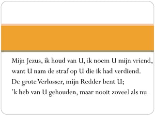 Mijn Jezus, ik houd van U, ik noem U mijn vriend,
want U nam de straf op U die ik had verdiend.
De groteVerlosser, mijn Redder bent U;
’k heb van U gehouden, maar nooit zoveel als nu.
 