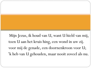 Mijn Jezus, ik houd van U, want U hield van mij,
toen U aan het kruis hing, een wond in uw zij.
voor mij de genade, een doornenkroon voor U;
’k heb van U gehouden, maar nooit zoveel als nu.
 