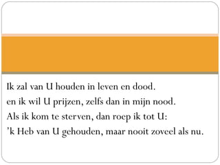 Ik zal van U houden in leven en dood.
en ik wil U prijzen, zelfs dan in mijn nood.
Als ik kom te sterven, dan roep ik tot U:
’k Heb van U gehouden, maar nooit zoveel als nu.
 
