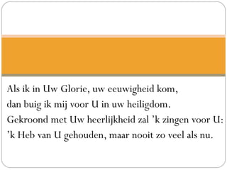 Als ik in Uw Glorie, uw eeuwigheid kom,
dan buig ik mij voor U in uw heiligdom.
Gekroond met Uw heerlijkheid zal ’k zingen voor U:
’k Heb van U gehouden, maar nooit zo veel als nu.
 
