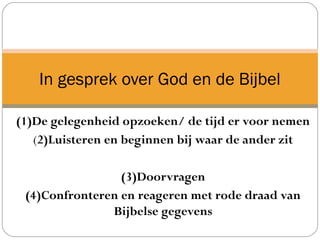 (1)De gelegenheid opzoeken/ de tijd er voor nemen
(2)Luisteren en beginnen bij waar de ander zit
(3)Doorvragen
(4)Confronteren en reageren met rode draad van
Bijbelse gegevens
In gesprek over God en de Bijbel
 