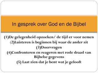 (1)De gelegenheid opzoeken/ de tijd er voor nemen
(2)Luisteren is beginnen bij waar de ander zit
(3)Doorvragen
(4)Confronteren en reageren met rode draad van
Bijbelse gegevens
(5) Laat zien dat je bent wat je gelooft
In gesprek over God en de Bijbel
 