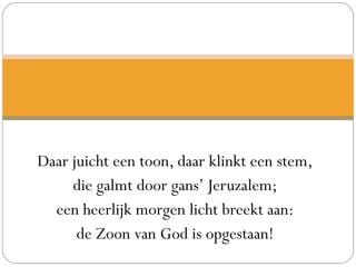 Daar juicht een toon, daar klinkt een stem,
die galmt door gans’ Jeruzalem;
een heerlijk morgen licht breekt aan:
de Zoon van God is opgestaan!
 