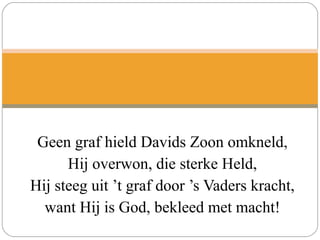 Geen graf hield Davids Zoon omkneld,
Hij overwon, die sterke Held,
Hij steeg uit ’t graf door ’s Vaders kracht,
want Hij is God, bekleed met macht!
 