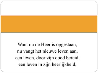 Want nu de Heer is opgestaan,
nu vangt het nieuwe leven aan,
een leven, door zijn dood bereid,
een leven in zijn heerlijkheid.
 