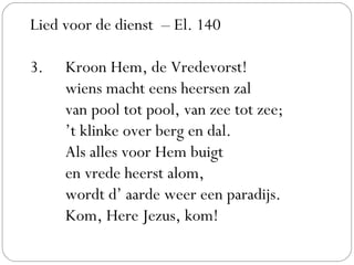 Lied voor de dienst – El. 140
 
3. Kroon Hem, de Vredevorst!
wiens macht eens heersen zal
van pool tot pool, van zee tot zee;
’t klinke over berg en dal.
Als alles voor Hem buigt
en vrede heerst alom,
wordt d’ aarde weer een paradijs.
Kom, Here Jezus, kom!
 