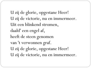 U zij de glorie, opgestane Heer!
U zij de victorie, nu en immermeer.
Uit een blinkend stromen,
daald' een engel af,
heeft de steen genomen
van 't verwonnen graf.
U zij de glorie, opgestane Heer!
U zij de victorie, nu en immermeer.
 
