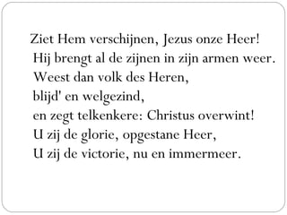 Ziet Hem verschijnen, Jezus onze Heer!
Hij brengt al de zijnen in zijn armen weer.
Weest dan volk des Heren,
blijd' en welgezind,
en zegt telkenkere: Christus overwint!
U zij de glorie, opgestane Heer,
U zij de victorie, nu en immermeer.
 