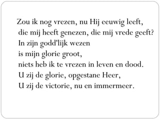 Zou ik nog vrezen, nu Hij eeuwig leeft,
die mij heeft genezen, die mij vrede geeft?
In zijn godd'lijk wezen
is mijn glorie groot,
niets heb ik te vrezen in leven en dood.
U zij de glorie, opgestane Heer,
U zij de victorie, nu en immermeer.
 