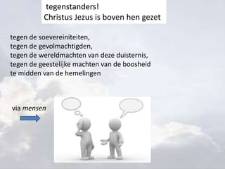 tegen de soevereiniteiten,
tegen de gevolmachtigden,
tegen de wereldmachten van deze duisternis,
tegen de geestelijke machten van de boosheid
te midden van de hemelingen
tegenstanders!
Christus Jezus is boven hen gezet
via mensen
 