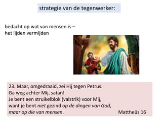23. Maar, omgedraaid, zei Hij tegen Petrus:
Ga weg achter Mij, satan!
Je bent een struikelblok (valstrik) voor Mij,
want je bent niet gezind op de dingen van God,
maar op die van mensen. Mattheüs 16
strategie van de tegenwerker:
bedacht op wat van mensen is –
het lijden vermijden
 