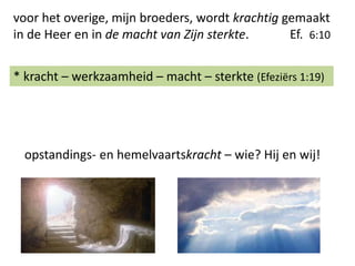 voor het overige, mijn broeders, wordt krachtig gemaakt
in de Heer en in de macht van Zijn sterkte. Ef. 6:10
* kracht – werkzaamheid – macht – sterkte (Efeziërs 1:19)
opstandings- en hemelvaartskracht – wie? Hij en wij!
 