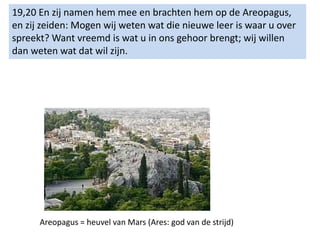 19,20 En zij namen hem mee en brachten hem op de Areopagus,
en zij zeiden: Mogen wij weten wat die nieuwe leer is waar u over
spreekt? Want vreemd is wat u in ons gehoor brengt; wij willen
dan weten wat dat wil zijn.
Areopagus = heuvel van Mars (Ares: god van de strijd)
 