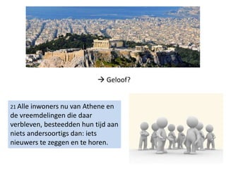 21 Alle inwoners nu van Athene en
de vreemdelingen die daar
verbleven, besteedden hun tijd aan
niets andersoortigs dan: iets
nieuwers te zeggen en te horen.
 Geloof?
 