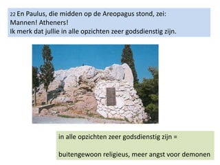 22 En Paulus, die midden op de Areopagus stond, zei:
Mannen! Atheners!
Ik merk dat jullie in alle opzichten zeer godsdienstig zijn.
in alle opzichten zeer godsdienstig zijn =
buitengewoon religieus, meer angst voor demonen
 